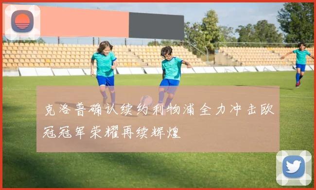 克洛普确认续约利物浦全力冲击欧冠冠军荣耀再续辉煌