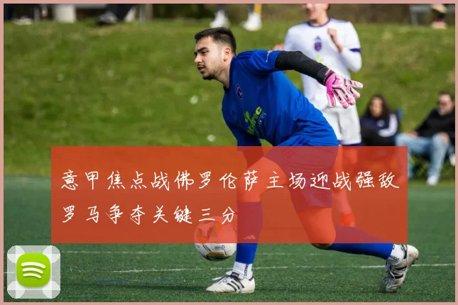 意甲焦点战佛罗伦萨主场迎战强敌罗马争夺关键三分