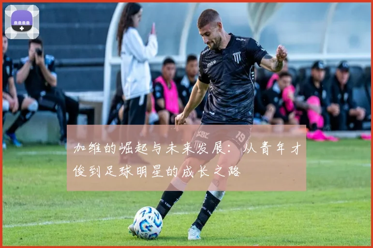 加维的崛起与未来发展：从青年才俊到足球明星的成长之路