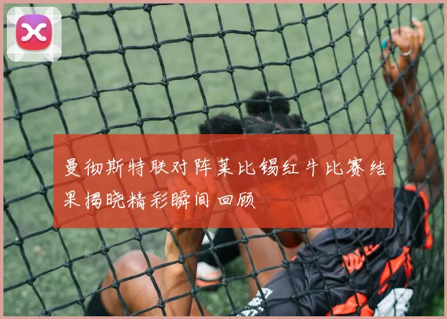 曼彻斯特联对阵莱比锡红牛比赛结果揭晓精彩瞬间回顾