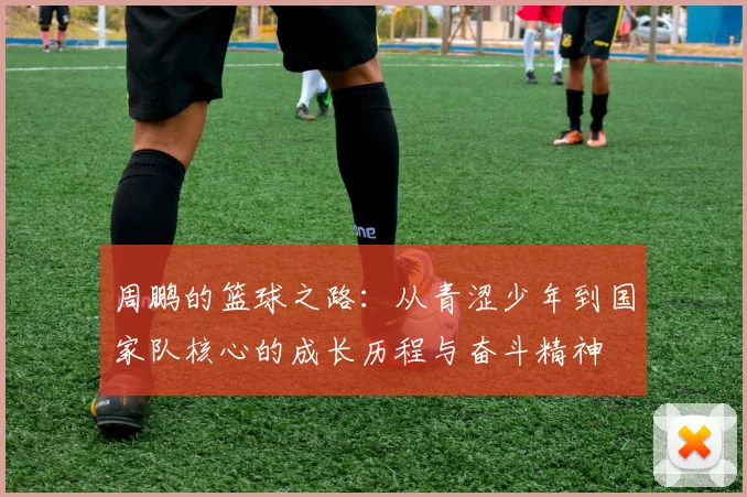 周鹏的篮球之路：从青涩少年到国家队核心的成长历程与奋斗精神
