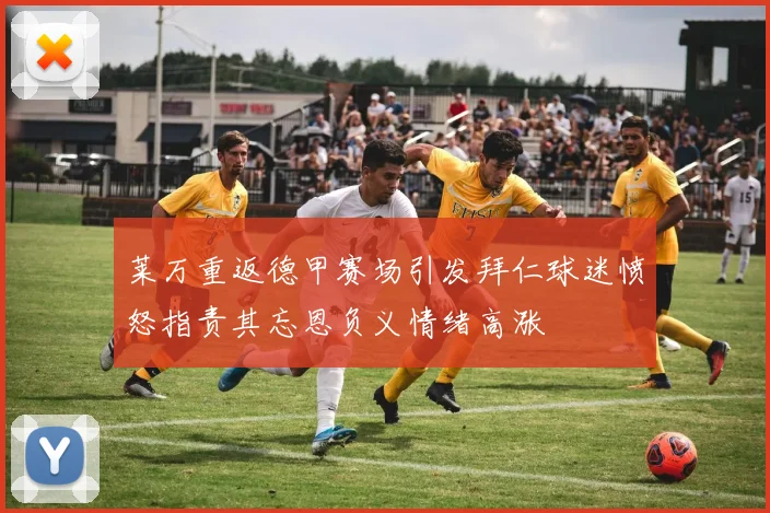 莱万重返德甲赛场引发拜仁球迷愤怒指责其忘恩负义情绪高涨