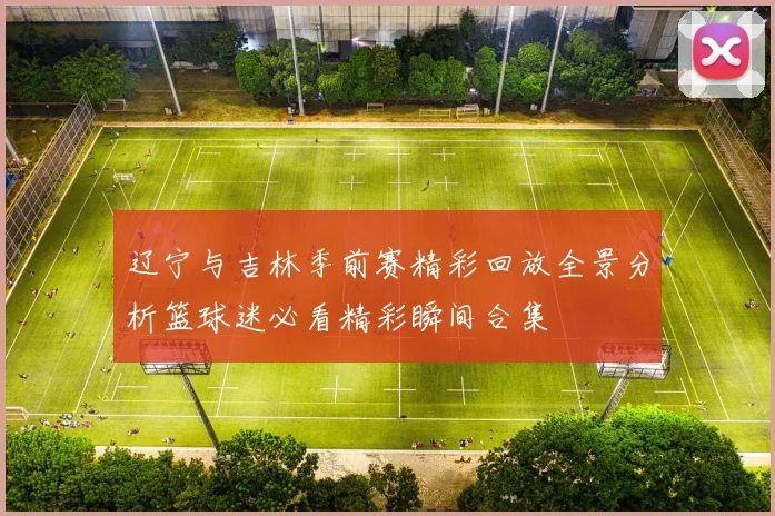 辽宁与吉林季前赛精彩回放全景分析篮球迷必看精彩瞬间合集