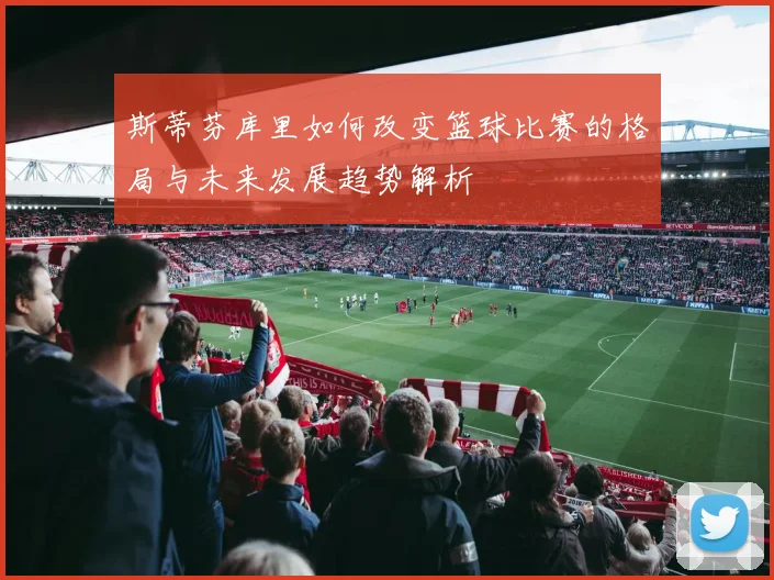 斯蒂芬库里如何改变篮球比赛的格局与未来发展趋势解析