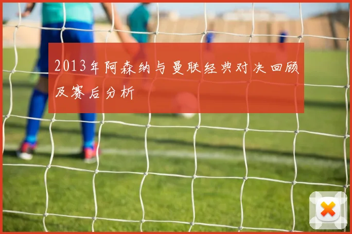 2013年阿森纳与曼联经典对决回顾及赛后分析