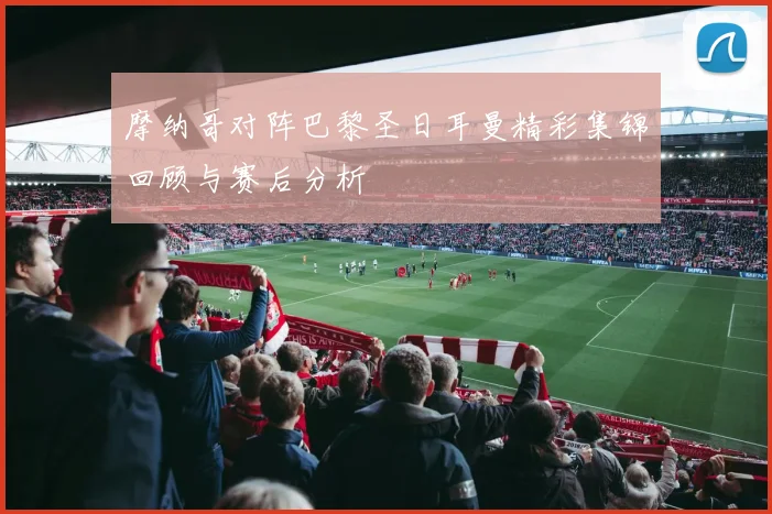 摩纳哥对阵巴黎圣日耳曼精彩集锦回顾与赛后分析
