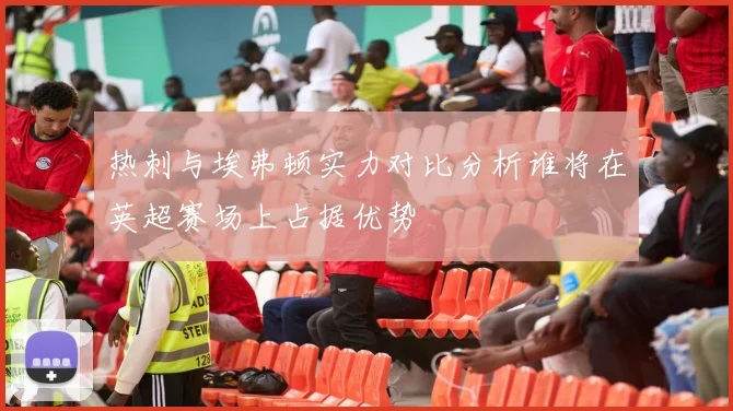 热刺与埃弗顿实力对比分析谁将在英超赛场上占据优势