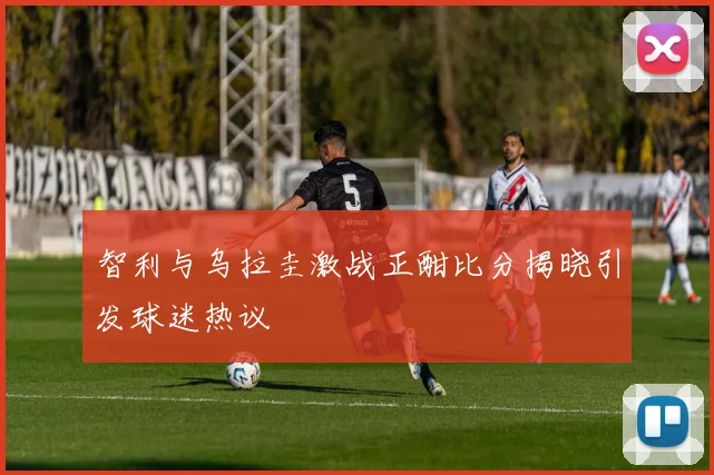 智利与乌拉圭激战正酣比分揭晓引发球迷热议