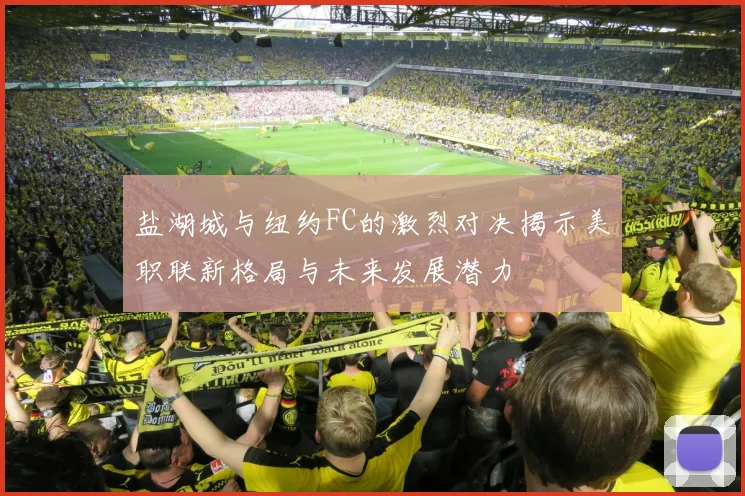 盐湖城与纽约FC的激烈对决揭示美职联新格局与未来发展潜力