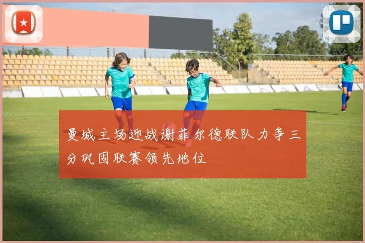 曼城主场迎战谢菲尔德联队力争三分巩固联赛领先地位
