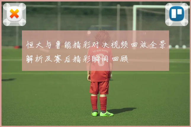 恒大与鲁能精彩对决视频回放全景解析及赛后精彩瞬间回顾