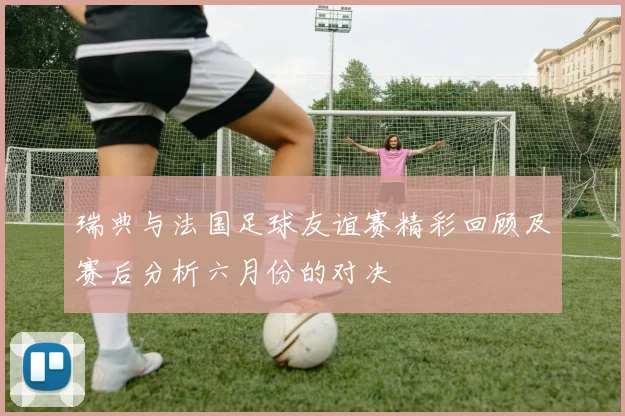 瑞典与法国足球友谊赛精彩回顾及赛后分析六月份的对决