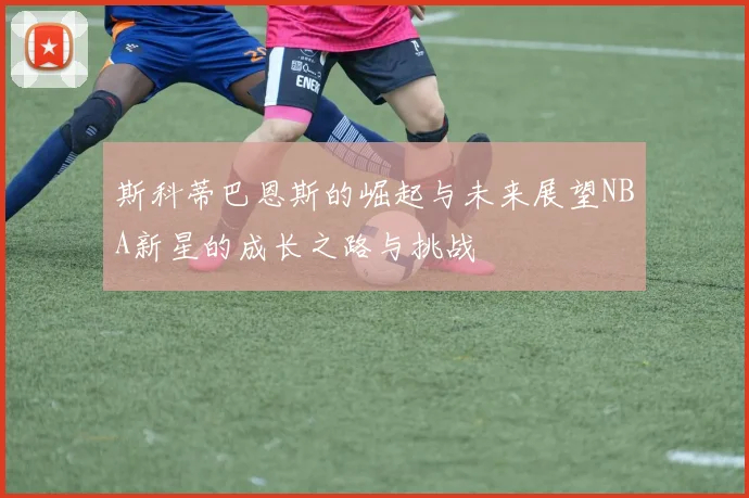 斯科蒂巴恩斯的崛起与未来展望NBA新星的成长之路与挑战