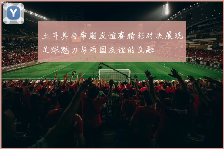 土耳其与希腊友谊赛精彩对决展现足球魅力与两国友谊的交融