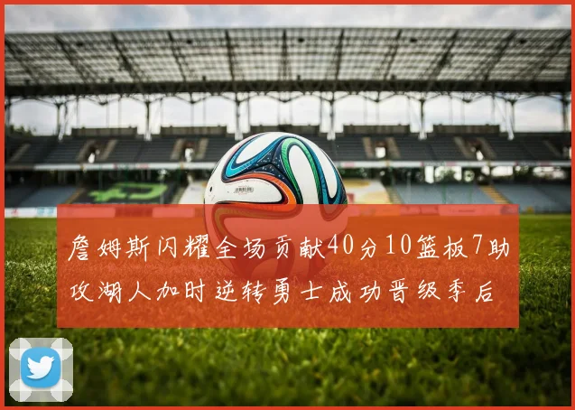 詹姆斯闪耀全场贡献40分10篮板7助攻湖人加时逆转勇士成功晋级季后赛