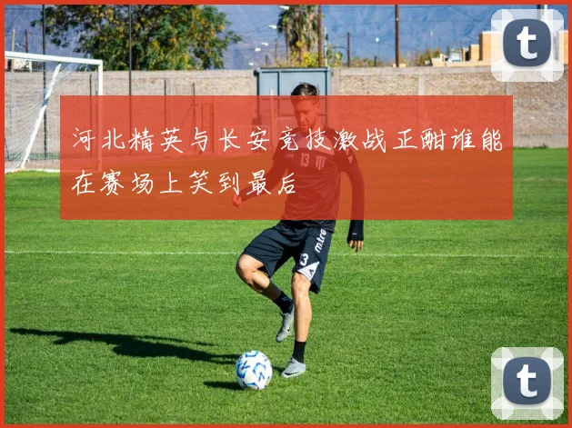 河北精英与长安竞技激战正酣谁能在赛场上笑到最后