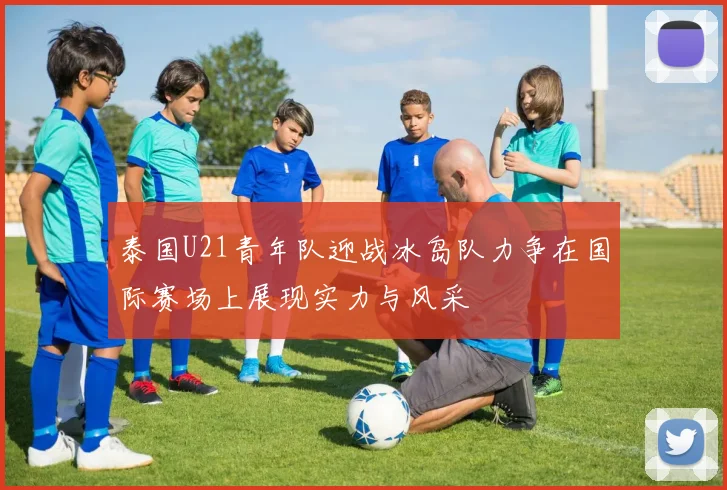 泰国U21青年队迎战冰岛队力争在国际赛场上展现实力与风采