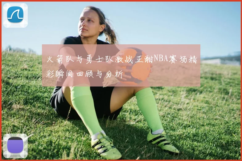 火箭队与勇士队激战正酣NBA赛场精彩瞬间回顾与分析