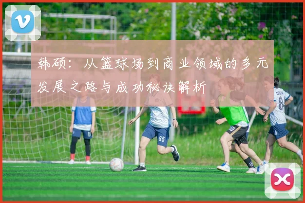 韩硕：从篮球场到商业领域的多元发展之路与成功秘诀解析