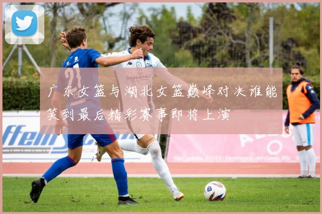 广东女篮与湖北女篮巅峰对决谁能笑到最后精彩赛事即将上演