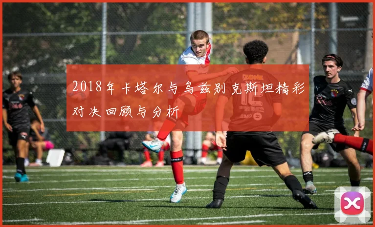 2018年卡塔尔与乌兹别克斯坦精彩对决回顾与分析