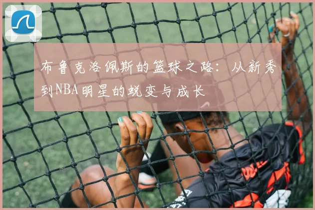 布鲁克洛佩斯的篮球之路：从新秀到NBA明星的蜕变与成长