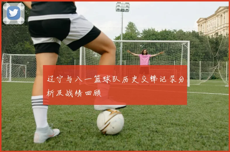 辽宁与八一篮球队历史交锋记录分析及战绩回顾