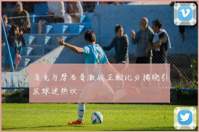马竞与摩洛哥激战正酣比分揭晓引发球迷热议