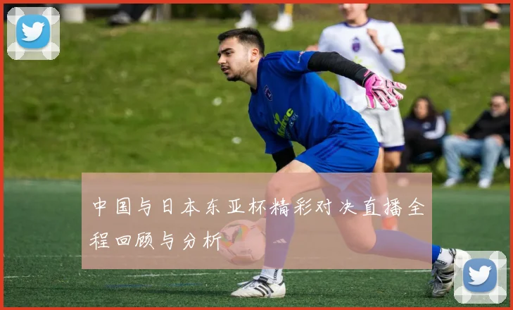 中国与日本东亚杯精彩对决直播全程回顾与分析