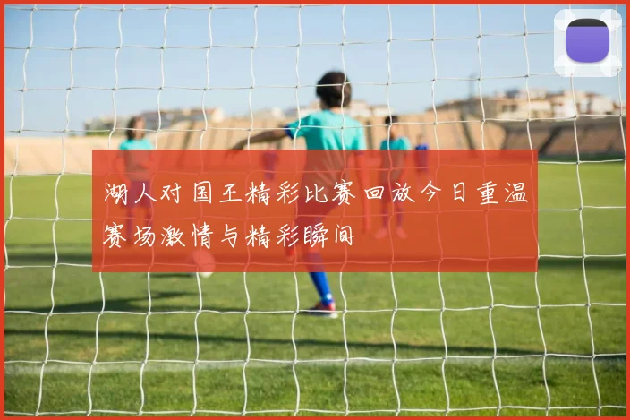 湖人对国王精彩比赛回放今日重温赛场激情与精彩瞬间