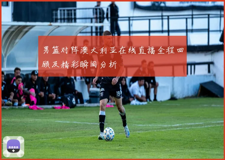 男篮对阵澳大利亚在线直播全程回顾及精彩瞬间分析
