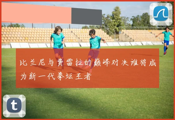 比兰尼与费雷拉的巅峰对决谁将成为新一代拳坛王者