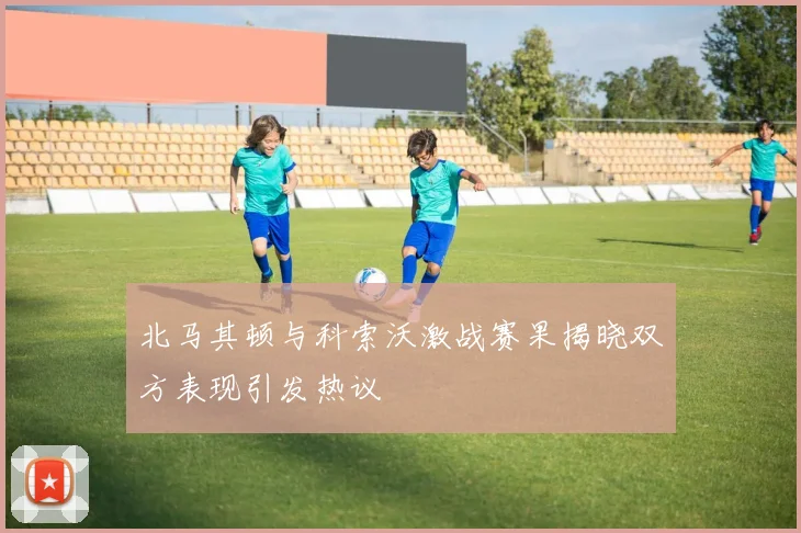 北马其顿与科索沃激战赛果揭晓双方表现引发热议