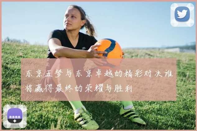 东京五梦与东京卓越的精彩对决谁将赢得最终的荣耀与胜利