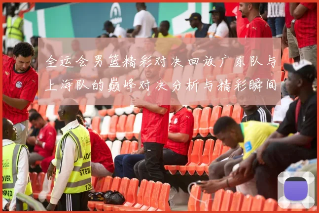 全运会男篮精彩对决回放广东队与上海队的巅峰对决分析与精彩瞬间回顾